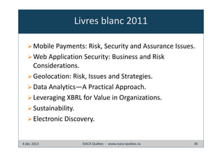 Livres blanc 2011
Mobile Payments: Risk, Security and Assurance Issues.
Web Application Security: Business and Risk
Considerations.
Geolocation: Risk, Issues and Strategies.
Data Analytics—A Practical Approach.
Leveraging XBRL for Value in Organizations.
Sustainability.
Electronic Discovery.

4 déc 2013

ISACA Québec - www.isaca-quebec.ca

36

 