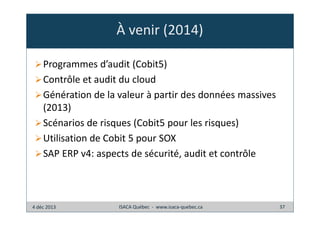 À venir (2014)
Programmes d’audit (Cobit5)
Contrôle et audit du cloud
Génération de la valeur à partir des données massives
(2013)
Scénarios de risques (Cobit5 pour les risques)
Utilisation de Cobit 5 pour SOX
SAP ERP v4: aspects de sécurité, audit et contrôle

4 déc 2013

ISACA Québec - www.isaca-quebec.ca

37

 