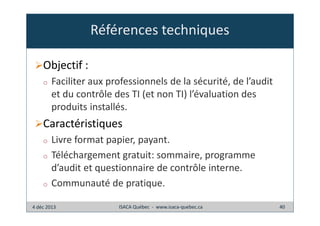 Références techniques
Objectif :
o

Faciliter aux professionnels de la sécurité, de l’audit
et du contrôle des TI (et non TI) l’évaluation des
produits installés.

Caractéristiques
o
o

o

Livre format papier, payant.
Téléchargement gratuit: sommaire, programme
d’audit et questionnaire de contrôle interne.
Communauté de pratique.

4 déc 2013

ISACA Québec - www.isaca-quebec.ca

40

 