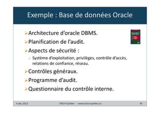 Exemple : Base de données Oracle
Architecture d’oracle DBMS.
Planification de l’audit.
Aspects de sécurité :
o

Système d’exploitation, privilèges, contrôle d’accès,
relations de confiance, réseau.

Contrôles généraux.
Programme d’audit.
Questionnaire du contrôle interne.
4 déc 2013

ISACA Québec - www.isaca-quebec.ca

45

 