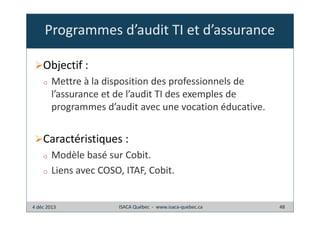 Programmes d’audit TI et d’assurance
Objectif :
o

Mettre à la disposition des professionnels de
l’assurance et de l’audit TI des exemples de
programmes d’audit avec une vocation éducative.

Caractéristiques :
o
o

Modèle basé sur Cobit.
Liens avec COSO, ITAF, Cobit.

4 déc 2013

ISACA Québec - www.isaca-quebec.ca

48

 