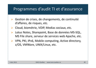 Programmes d’audit TI et d’assurance
Gestion de crises, de changements, de continuité
d’affaires, de risques, etc.
Cloud, biométrie, VOIP, Medias sociaux, etc.
Lotus Notes, Sharepoint, Base de données MS-SQL,
MS File share, serveur de services web Apache, etc.
VPN, PKI, IPv6, Mobile computing, Active directory,
z/OS, VMWare, UNIX/Linux, etc.

4 déc 2013

ISACA Québec - www.isaca-quebec.ca

49

 