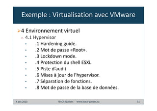 Exemple : Virtualisation avec VMware
4 Environnement virtuel
o

4.1 Hypervisor
•
.1 Hardening guide.
•
.2 Mot de passe «Root».
•
.3 Lockdown mode.
•
.4 Protection du shell ESXi.
•
.5 Piste d’audit.
•
.6 Mises à jour de l’hypervisor.
•
.7 Séparation de fonctions.
•
.8 Mot de passe de la base de données.

4 déc 2013

ISACA Québec - www.isaca-quebec.ca

51

 
