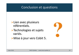 Conclusion et questions

Lien avec plusieurs
référentiels.
Technologies et sujets
variés.
Mise à jour vers Cobit 5.

4 déc 2013

ISACA Québec - www.isaca-quebec.ca

53

 
