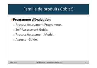 Famille de produits Cobit 5
Programme d’évaluation
Process Assessment Programme.
o Self-Assessment Guide.
o Process Assessment Model.
o Assessor Guide.
o

4 déc 2013

ISACA Québec - www.isaca-quebec.ca

57

 