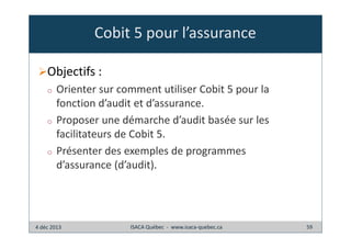 Cobit 5 pour l’assurance
Objectifs :
o

o

o

Orienter sur comment utiliser Cobit 5 pour la
fonction d’audit et d’assurance.
Proposer une démarche d’audit basée sur les
facilitateurs de Cobit 5.
Présenter des exemples de programmes
d’assurance (d’audit).

4 déc 2013

ISACA Québec - www.isaca-quebec.ca

59

 