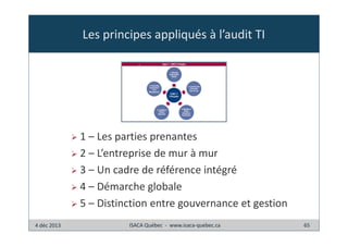 Les principes appliqués à l’audit TI

1 – Les parties prenantes
2 – L’entreprise de mur à mur
3 – Un cadre de référence intégré
4 – Démarche globale
5 – Distinction entre gouvernance et gestion
4 déc 2013

ISACA Québec - www.isaca-quebec.ca

65

 