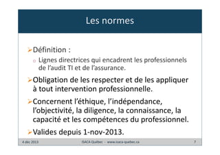 Les normes
Définition :
o

Lignes directrices qui encadrent les professionnels
de l’audit TI et de l’assurance.

Obligation de les respecter et de les appliquer
à tout intervention professionnelle.
Concernent l’éthique, l’indépendance,
l’objectivité, la diligence, la connaissance, la
capacité et les compétences du professionnel.
Valides depuis 1-nov-2013.
4 déc 2013

ISACA Québec - www.isaca-quebec.ca

7

 