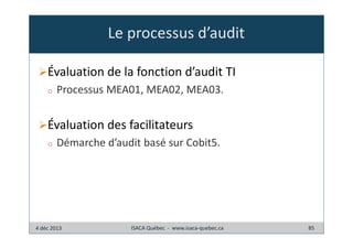 Le processus d’audit
Évaluation de la fonction d’audit TI
o

Processus MEA01, MEA02, MEA03.

Évaluation des facilitateurs
o

Démarche d’audit basé sur Cobit5.

4 déc 2013

ISACA Québec - www.isaca-quebec.ca

85

 