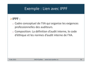 Exemple : Lien avec IPPF
IPPF :
o

o

Cadre conceptuel de l’IIA qui organise les exigences
professionnelles des auditeurs.
Composition: La définition d’audit interne, le code
d’éthique et les normes d’audit interne de l’IIA.

4 déc 2013

ISACA Québec - www.isaca-quebec.ca

92

 