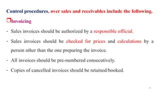 16
Control procedures, over sales and receivables include the following.
Invoicing
- Sales invoices should be authorized by a responsible official.
- Sales invoices should be checked for prices and calculations by a
person other than the one preparing the invoice.
- All invoices should be pre-numbered consecutively.
- Copies of cancelled invoices should be retained/booked.
 