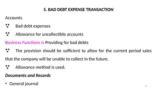 28
5. BAD DEBT EXPENSE TRANSACTION
Accounts
 Bad debt expenses
 Allowance for uncollectible accounts
Business Functions is Providing for bad debts
 The provision should be sufficient to allow for the current period sales
that the company will be unable to collect in the future.
 Allowance method is used.
Documents and Records
• General journal
 