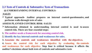 29
2.3 Tests of Controls & Substantive Tests of Transactions
(i) UNDERSTANDING INTERNAL CONTROLS-
SALES
 Typical approach- Auditor prepares an internal control questionnaire, and
performs walk-through tests of sales
ASSESS PLANNED CONTROL RISK- SALES
 Information obtained in understanding internal control is used to assess
control risk. There are four essential steps:
1. The auditor needs a framework for assessing control risk.
2. Identify the key internal controls and weaknesses for sales.
3. Associate the controls and weaknesses identified with the objectives.
4. Assess the control risk for each objective by evaluating the controls
and weaknesses for each objective. Step four is critical because it affects the
auditor’s decisions about both tests of controls and substantive tests
 