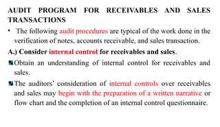AUDIT PROGRAM FOR RECEIVABLES AND SALES
TRANSACTIONS
• The following audit procedures are typical of the work done in the
verification of notes, accounts receivable, and sales transaction.
A.) Consider internal control for receivables and sales.
Obtain an understanding of internal control for receivables and
sales.
The auditors’ consideration of internal controls over receivables
and sales may begin with the preparation of a written narrative or
flow chart and the completion of an internal control questionnaire.
 