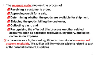 8
• The revenue cycle involves the process of
Receiving a customer’s order,
Approving credit for a sale,
Determining whether the goods are available for shipment,
Shipping the goods, billing the customer,
Collecting cash, and
Recognizing the effect of this process on other related
accounts such as accounts receivable, inventory, and sales
commission expense
In the revenue cycle, the most significant accounts include revenue and
accounts receivable. The auditor will likely obtain evidence related to each
of the financial statement assertions
 