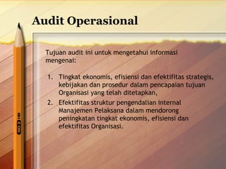 Audit Operasional 
Tujuan audit ini untuk mengetahui informasi 
mengenai: 
1. Tingkat ekonomis, efisiensi dan efektifitas strategis, 
kebijakan dan prosedur dalam pencapaian tujuan 
Organisasi yang telah ditetapkan, 
2. Efektifitas struktur pengendalian internal 
Manajemen Pelaksana dalam mendorong 
peningkatan tingkat ekonomis, efisiensi dan 
efektifitas Organisasi. 
 
