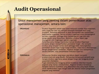 Audit Operasional 
Unsur manajemen yang penting dalam pemeriksaan atas 
operasional manajemen, antara lain: 
ORGANISASI Struktur Organisasi adalah alat untuk menyusun sumber daya organisasi, 
yaitu orang dan aset lain menjadi kelompok-kelompok kecil yang 
produktif. Kelompok-kelompok ini akan berinteraksi dan menentukan 
keberhasilan organisasi. Bentuk struktur organisasi amat mempengaruh 
perilaku organisasi, sehingga akan mempengaruhi juga alat-alat 
pengendalian yang dibutuhkan. Bentukan struktur dapat juga 
dipengaruhi oleh lingkungan operasi organisasi. 
Pemeriksa perlu menguji kecocokan bentuk Struktur Organisasi 
terutama dengan memperhatikan pemisahan fungsi. Jika ternyata 
struktur yang tersusun terlalu kecil sehingga tidak memungkinkan 
pemisahan secara tegas fungsi-fungsi tersebut, maka harus dikompensasi 
dengan pengendalian tambahan, misalnya dengan cara memperkecil 
satuan transaksi, atau penambahan frekuensi supervisi. 
PERSONALIA Penyusunan Struktur yang tepat saja belum dapat menjamin 
produktivitas unit yang diaudit. Persyaratan kompetensi personil yang 
mengisi struktur juga harus sesuai dengan fungsi dan tanggung jawab 
yang telah ditetapkan. 
Tugas wewenang dan tanggung jawab hendaknya diberikan kepada 
pegawai yang mampu melaksanakan. Pegawai tersebut hendaknya 
diangkat menurut kualifikasi yang dibutuhkan atau yang dapat dilatih 
untuk melaksanakan tugas dengan baik dan disertai sistem pengawasan 
pegawai yang memadai. 
 