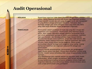 Audit Operasional 
KEBIJAKAN Pengelolaan organisasi tidak dapat dilakukan dengan suatu rumusan 
umum, namun biasanya bersifat unik khusus bagi Organisasi tersebut. 
Proses memilih metode dan cara yang dianggap cocok oleh manajemen 
ini yang disebut sebagai penetapan kebijakan. Kebijakan akan 
berfungsi sebagai alat untuk mengatur mana yang boleh dan mana 
yang tidak boleh dilakukan dalam pengelolaan Organisasi. 
PERENCANAAN Perencanaan adalah penetapan di muka apa yang akan dicapai dan 
bagaimana cara mencapainya. Perencanaan yang dilakukan secara 
benar, akan mampu digunakan sebagai panduan pelaksanaan kerja, 
alat untuk menyamakan persepsi di antara para pelaksana, motivator 
bagi para manajer, dan sekaligus patokan bagi evaluasi kinerja. 
Rencana bisa berupa uraian kualitatif, tetapi akan lebih berarti jika 
dijabarkan dalam paparan kuantitatif. Paparan kuantitatif dari suatu 
rencana, biasa disusun dalam bentuk anggaran. Dalam proses 
perencanaan dikenal berbagai jenis anggaran yang masing- masing 
mempunyai kelebihan dan kegunaan yang spesifik sebagai alat 
perencanaan. 
Menurut metode penyusunannya, perencanaan dan penganggaran 
dapat disusun secara top-down, dimana akan dihasilkan rencana yang 
bersifat visioner namun terkadang tidak cukup mengakomodasi kondisi 
lapangan., 
Atau kebalikannya yaitu metode bottom-up yang akan lebih mudah 
dilaksanakan, tetapi mungkin berwawasan lebih sempit sehingga 
kurang mendorong terjadinya lompatan-lompatan kinerja Organisasi. 
Organisasi didorong untuk memadukan kedua metode tersebut dalam 
suatu proses perencanaan yang partisipatif. 
 