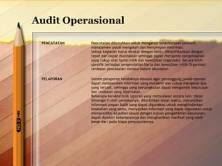 Audit Operasional 
PENCATATAN Pencatatan dibutuhkan untuk mengatasi keterbatasan personil 
manajemen untuk mengolah dan menyimpan informasi. 
Setiap kegiatan harus dicatat dengan teliti, diklarifikasikan dengan 
tepat dan dapat diandalkan sehingga dapat menjamin pengendalian 
yang cukup atas harta milik dan kewajiban organisasi. Secara lebih 
spesifik terhadap pengendalian harta dan kewajiban milik Organisasi 
terdapat pencatatan melalui sistem akuntansi. 
PELAPORAN Sistem pelaporan hendaknya disusun agar penanggung jawab operasi 
dapat memperoleh informasi yang mutakhir dan cukup mengenai apa 
yang terjadi, sehingga yang bersangkutan dapat mengambil keputusan 
dan tindakan yang diperlukan. 
Beberapa karakteristik laporan yang memuaskan antara lain: dapat 
dimengerti oleh pemakainya, diterbitkan tepat waktu, menyajikan 
informasi umpan balik yang dapat digunakan untuk menghindarkan 
kesalahan yang sama, menyajikan informasi yang dapat digunakan untuk 
memprediksi kejadian sesuai dengan tujuan pengambilan keputusan, 
dapat diyakini kebenarannya dan menghasilkan manfaat yang lebih 
besar dari pada biaya penyusunannya. 
 