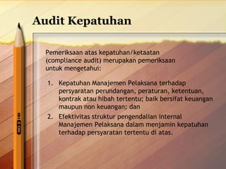 Audit Kepatuhan 
Pemeriksaan atas kepatuhan/ketaatan 
(compliance audit) merupakan pemeriksaan 
untuk mengetahui: 
1. Kepatuhan Manajemen Pelaksana terhadap 
persyaratan perundangan, peraturan, ketentuan, 
kontrak atau hibah tertentu; baik bersifat keuangan 
maupun non keuangan; dan 
2. Efektivitas struktur pengendalian internal 
Manajemen Pelaksana dalam menjamin kepatuhan 
terhadap persyaratan tertentu di atas. 
 