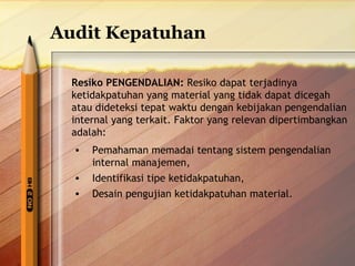 Audit Kepatuhan 
Resiko PENGENDALIAN: Resiko dapat terjadinya 
ketidakpatuhan yang material yang tidak dapat dicegah 
atau dideteksi tepat waktu dengan kebijakan pengendalian 
internal yang terkait. Faktor yang relevan dipertimbangkan 
adalah: 
• Pemahaman memadai tentang sistem pengendalian 
internal manajemen, 
• Identifikasi tipe ketidakpatuhan, 
• Desain pengujian ketidakpatuhan material. 
 