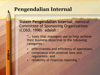 Pengendalian Internal 
Sistem Pengendalian Internal, menurut 
Committee of Sponsoring Organizations 
(COSO, 1998) adalah : 
“… tools that managers use to help achieve 
their business objective in the following 
categories : 
• effectiveness and efficiency of operations, 
• compliance with external laws and 
regulations, and 
• reliability of financial reporting.” 
 