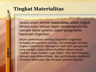 Tingkat Materialitas 
Secara umum definisi materialitas adalah tingkat 
dimana suatu temuan dapat mempengaruhi dan 
menjadi faktor penentu dalam pengambilan 
keputusan Organisasi. 
Dalam pemeriksaan tentang kepatuhan Organisasi 
terhadap persyaratan tertentu, pertimbangan tentang 
tingkat materialitas dipengaruhi oleh sifat persyaratan 
yang mungkin dapat dikuantitatifkan dalam satuan 
moneter (atau mungkin juga tidak), sifat dan frekuensi 
temuan yang diidentifikasi, dan pertimbangan kualitatif, 
termasuk kebutuhan dan harapan pemakai laporan. 
 