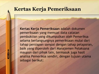 Kertas Kerja Pemeriksaan 
Kertas Kerja Pemeriksaan adalah dokumen 
pemeriksaan yang memuat data catatan 
pembuktian yang dikumpulkan oleh Pemeriksa 
selama berlangsungnya pemeriksaan mulai dari 
tahap persiapan sampai dengan tahap pelaporan, 
baik yang diperoleh dari Manajemen Pelaksana 
maupun dari pihak lain, termasuk juga hasil 
analisa Pemeriksa sendiri, dengan tujuan utama 
sebagai berikut: 
 