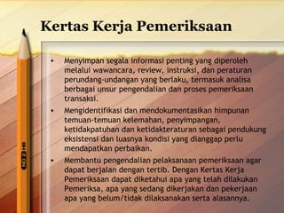 Kertas Kerja Pemeriksaan 
• Menyimpan segala informasi penting yang diperoleh 
melalui wawancara, review, instruksi, dan peraturan 
perundang-undangan yang berlaku, termasuk analisa 
berbagai unsur pengendalian dan proses pemeriksaan 
transaksi. 
• Mengidentifikasi dan mendokumentasikan himpunan 
temuan-temuan kelemahan, penyimpangan, 
ketidakpatuhan dan ketidakteraturan sebagai pendukung 
eksistensi dan luasnya kondisi yang dianggap perlu 
mendapatkan perbaikan. 
• Membantu pengendalian pelaksanaan pemeriksaan agar 
dapat berjalan dengan tertib. Dengan Kertas Kerja 
Pemeriksaan dapat diketahui apa yang telah dilakukan 
Pemeriksa, apa yang sedang dikerjakan dan pekerjaan 
apa yang belum/tidak dilaksanakan serta alasannya. 
 