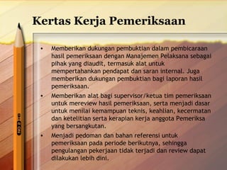Kertas Kerja Pemeriksaan 
• Memberikan dukungan pembuktian dalam pembicaraan 
hasil pemeriksaan dengan Manajemen Pelaksana sebagai 
pihak yang diaudit, termasuk alat untuk 
mempertahankan pendapat dan saran internal. Juga 
memberikan dukungan pembuktian bagi laporan hasil 
pemeriksaan. 
• Memberikan alat bagi supervisor/ketua tim pemeriksaan 
untuk mereview hasil pemeriksaan, serta menjadi dasar 
untuk menilai kemampuan teknis, keahlian, kecermatan 
dan ketelitian serta kerapian kerja anggota Pemeriksa 
yang bersangkutan. 
• Menjadi pedoman dan bahan referensi untuk 
pemeriksaan pada periode berikutnya, sehingga 
pengulangan pekerjaan tidak terjadi dan review dapat 
dilakukan lebih dini. 
 