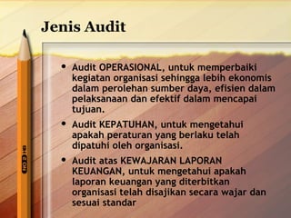 Jenis Audit 
 Audit OPERASIONAL, untuk memperbaiki 
kegiatan organisasi sehingga lebih ekonomis 
dalam perolehan sumber daya, efisien dalam 
pelaksanaan dan efektif dalam mencapai 
tujuan. 
 Audit KEPATUHAN, untuk mengetahui 
apakah peraturan yang berlaku telah 
dipatuhi oleh organisasi. 
 Audit atas KEWAJARAN LAPORAN 
KEUANGAN, untuk mengetahui apakah 
laporan keuangan yang diterbitkan 
organisasi telah disajikan secara wajar dan 
sesuai standar 
 