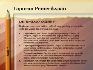Laporan Pemeriksaan 
BAB I RINGKASAN EKSEKUTIF 
Ringkasan harus menyajikan hal-hal yang penting secara jelas, 
teliti dan wajar dan minimal memuat: 
a. Lingkup Pekerjaan. Sesuai dengan penugasan yang diterima dari 
Pengurus, bagian ini mendeskripsikan lingkup pemeriksaan yang 
dilakukan, dan auditable unit yang dipilih, jumlah personil yang 
diturunkan untuk melakukan pemeriksaan, estimasi waktu pengerjaan, 
dan metode yang digunakan. 
b. Lingkungan Pengendalian Internal. Bagian ini mendeskripsikan secara 
umum tentang kondisi dan status lingkungan pengendalian internal 
Manajemen Pelaksana yang berjalan. 
c. Temuan Pemeriksaan. Temuan seluruh jenis pemeriksaan yang ada 
diikhtisarkan ke dalam suatu tabel berdasarkan skala prioritasnya, 
disertai paparan keterangan yang dibutuhkan. 
d. Kesimpulan Pemeriksaan dan Rekomendasi Umum. Kesimpulan berupa 
area yang membutuhkan perhatian khusus Manajemen Pelaksana diikuti 
rekomendasi umum yang diberikan oleh Pemeriksa. 
 