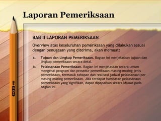 Laporan Pemeriksaan 
BAB II LAPORAN PEMERIKSAAN 
Overview atas keseluruhan pemeriksaan yang dilakukan sesuai 
dengan penugasan yang diterima, akan memuat: 
a. Tujuan dan Lingkup Pemeriksaan. Bagian ini menjelaskan tujuan dan 
lingkup pemeriksaan secara detal. 
b. Pelaksanaan Pemeriksaan. Bagian ini menjelaskan secara umum 
mengenai program dan prosedur pemeriksaan masing-masing jenis 
pemeriksaan, termasuk tahapan dan realisasi jadwal pelaksanaan per 
masing-masing pemeriksaan. Jika terdapat hambatan pelaksanaan 
pemeriksaan yang signifikan, dapat dipaparkan secara khusus pada 
bagian ini. 
 