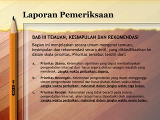 Laporan Pemeriksaan 
BAB III TEMUAN, KESIMPULAN DAN REKOMENDASI 
Bagian ini menjelaskan secara umum mengenai temuan, 
kesimpulan dan rekomendasi secara detil, yang diklasifikasikan ke 
dalam skala prioritas. Prioritas tersebut terdiri dari: 
a. Prioritas Utama. Kelemahan signifikan yang dapat membahayakan 
pengendalian internal dan harus segera diatasi sebagai masalah yang 
mendesak. Jangka waktu perbaikan: segera. 
b. Prioritas Menengah. Kelemahan pengendalian yang dapat mengganggu 
sistem pengendalian internal dan harus diatasi dalam waktu dekat. 
Jangka waktu perbaikan: maksimal dalam jangka waktu tiga bulan. 
c. Prioritas Rendah. Kelemahan yang tidak berarti pada sistem 
pengendalian internal, akan tetapi harus diperbaiki oleh manajemen. 
Jangka waktu perbaikan: maksimal dalam jangka waktu enam bulan. 
 