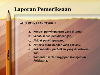 Laporan Pemeriksaan 
ALUR PENYAJIAN TEMUAN 
a. Kondisi penyimpangan yang ditemui, 
b. Sebab-sebab penyimpangan, 
c. Akibat penyimpangan, 
d. Kriteria atau standar yang berlaku, 
e. Rekomendasi perbaikan yang diperlukan, 
dan 
f. Komentar serta tanggapan Manajemen 
Pelaksana. 
