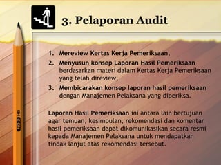 3. Pelaporan Audit 
1. Mereview Kertas Kerja Pemeriksaan, 
2. Menyusun konsep Laporan Hasil Pemeriksaan 
berdasarkan materi dalam Kertas Kerja Pemeriksaan 
yang telah direview, 
3. Membicarakan konsep laporan hasil pemeriksaan 
dengan Manajemen Pelaksana yang diperiksa. 
Laporan Hasil Pemeriksaan ini antara lain bertujuan 
agar temuan, kesimpulan, rekomendasi dan komentar 
hasil pemeriksaan dapat dikomunikasikan secara resmi 
kepada Manajemen Pelaksana untuk mendapatkan 
tindak lanjut atas rekomendasi tersebut. 
 