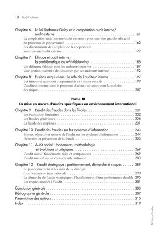 10 
Audit interne 
© Groupe Eyrolles 
Chapitre 6 La loi Sarbanes-Oxley et la coopération audit interne/ 
audit externe 
. . . . . . . . . . . . . . . . . . . . . . . . . . . . . . . . . . . . . . . . . . . 161 
La coopération audit interne/audit externe : pour une plus grande efficacité 
du processus de gouvernance 
. . . . . . . . . . . . . . . . . . . . . . . . . . . . . . . . . . . . . 162 
Les déterminants de l’ampleur de la coopération 
audit interne/audit externe 
. . . . . . . . . . . . . . . . . . . . . . . . . . . . . . . . . . . . . . . 172 
Chapitre 7 Éthique et audit interne : 
la problématique du 
whistleblowing 
. . . . . . . . . . . . . . . . . . . . . . . . 185 
Un dilemme éthique pour les auditeurs internes 
. . . . . . . . . . . . . . . . . . . . . . . 187 
Une gestion maîtrisée des situations par les auditeurs internes. . . . . . . . . . . . . 
192 
Chapitre 8 Fusions-acquisitions : le rôle de l’auditeur interne 
. . . . . . . . . . . . . . 197 
Les fusions-acquisitions : opportunités et risques associés 
. . . . . . . . . . . . . . . . . 199 
L’auditeur interne dans le processus d’achat : un atout pour la maîtrise 
des risques 
. . . . . . . . . . . . . . . . . . . . . . . . . . . . . . . . . . . . . . . . . . . . . . . . . . . 207 
Partie III 
La mise en oeuvre d’audits spécifiques en environnement international 
Chapitre 9 L’audit des fraudes dans les filiales 
. . . . . . . . . . . . . . . . . . . . . . . . . 221 
Les évaluations liminaires 
. . . . . . . . . . . . . . . . . . . . . . . . . . . . . . . . . . . . . . . . 222 
Les fraudes génériques 
. . . . . . . . . . . . . . . . . . . . . . . . . . . . . . . . . . . . . . . . . . 226 
La fraude des employés . . . . . . . . . . . . . . . . . . . . . . . . . . . . . . . . . . . . . . . . 
231 
Chapitre 10 L’audit des fraudes sur les systèmes d’information 
. . . . . . . . . . . 
243 
Enjeux, objectifs et univers de l’audit sur les systèmes d’information 
. . . . . . . . 244 
Détection et prévention de la fraude 
. . . . . . . . . . . . . . . . . . . . . . . . . . . . . . . . 253 
Chapitre 11 Audit social : fondements, méthodologie 
et évolutions stratégiques 
. . . . . . . . . . . . . . . . . . . . . . . . . . . 
269 
L’audit social : fondements, rôles et composantes 
. . . . . . . . . . . . . . . . . . . . . . . 269 
L’audit social dans un contexte international 
. . . . . . . . . . . . . . . . . . . . . . . . . . 283 
Chapitre 12 L’audit stratégique : positionnement, démarche et risques 
. . . . . 
289 
Le positionnement et les rôles de la stratégie 
dans l’entreprise internationale 
. . . . . . . . . . . . . . . . . . . . . . . . . . . . . . . . . . . . 290 
La démarche de l’audit stratégique : l’établissement d’une performance durable 
295 
Les risques associés à l’audit 
. . . . . . . . . . . . . . . . . . . . . . . . . . . . . . . . . . . . . . 301 
Conclusion générale 
. . . . . . . . . . . . . . . . . . . . . . . . . . . . . . . . . . . . . . . . . . . . . . . . 305 
Bibliographie générale 
. . . . . . . . . . . . . . . . . . . . . . . . . . . . . . . . . . . . . . . . . . . . . . 307 
Présentation des auteurs 
. . . . . . . . . . . . . . . . . . . . . . . . . . . . . . . . . . . . . . . . . . . . . 315 
Index . . . . . 
. . . . . . . . . . . . . . . . . . . . . . . . . . . . . . . . . . . . . . . . . . . . . . . . . . . . . . 319 
 