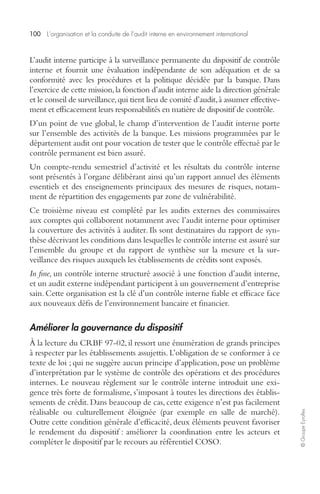 100 L’organisation et la conduite de l’audit interne en environnement international 
© Groupe Eyrolles 
L’audit interne participe à la surveillance permanente du dispositif de contrôle 
interne et fournit une évaluation indépendante de son adéquation et de sa 
conformité avec les procédures et la politique décidée par la banque. Dans 
l’exercice de cette mission, la fonction d’audit interne aide la direction générale 
et le conseil de surveillance, qui tient lieu de comité d’audit, à assumer effective-ment 
et efficacement leurs responsabilités en matière de dispositif de contrôle. 
D’un point de vue global, le champ d’intervention de l’audit interne porte 
sur l’ensemble des activités de la banque. Les missions programmées par le 
département audit ont pour vocation de tester que le contrôle effectué par le 
contrôle permanent est bien assuré. 
Un compte-rendu semestriel d’activité et les résultats du contrôle interne 
sont présentés à l’organe délibérant ainsi qu’un rapport annuel des éléments 
essentiels et des enseignements principaux des mesures de risques, notam-ment 
de répartition des engagements par zone de vulnérabilité. 
Ce troisième niveau est complété par les audits externes des commissaires 
aux comptes qui collaborent notamment avec l’audit interne pour optimiser 
la couverture des activités à auditer. Ils sont destinataires du rapport de syn-thèse 
décrivant les conditions dans lesquelles le contrôle interne est assuré sur 
l’ensemble du groupe et du rapport de synthèse sur la mesure et la sur-veillance 
des risques auxquels les établissements de crédits sont exposés. 
In fine, un contrôle interne structuré associé à une fonction d’audit interne, 
et un audit externe indépendant participent à un gouvernement d’entreprise 
sain. Cette organisation est la clé d’un contrôle interne fiable et efficace face 
aux nouveaux défis de l’environnement bancaire et financier. 
Améliorer la gouvernance du dispositif 
À la lecture du CRBF 97-02, il ressort une énumération de grands principes 
à respecter par les établissements assujettis. L’obligation de se conformer à ce 
texte de loi ; qui ne suggère aucun principe d’application, pose un problème 
d’interprétation par le système de contrôle des opérations et des procédures 
internes. Le nouveau règlement sur le contrôle interne introduit une exi-gence 
très forte de formalisme, s’imposant à toutes les directions des établis-sements 
de crédit. Dans beaucoup de cas, cette exigence n’est pas facilement 
réalisable ou culturellement éloignée (par exemple en salle de marché). 
Outre cette condition générale d’efficacité, deux éléments peuvent favoriser 
le rendement du dispositif : améliorer la coordination entre les acteurs et 
compléter le dispositif par le recours au référentiel COSO. 
 