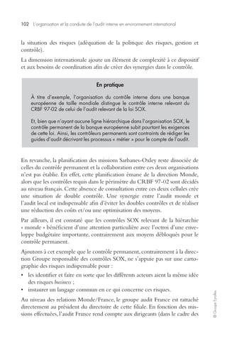 102 L’organisation et la conduite de l’audit interne en environnement international 
© Groupe Eyrolles 
la situation des risques (adéquation de la politique des risques, gestion et 
contrôle). 
La dimension internationale ajoute un élément de complexité à ce dispositif 
et aux besoins de coordination afin de créer des synergies dans le contrôle. 
En pratique 
À titre d’exemple, l’organisation du contrôle interne dans une banque 
européenne de taille mondiale distingue le contrôle interne relevant du 
CRBF 97-02 de celui de l’audit relevant de la loi SOX. 
Et, bien que n’ayant aucune ligne hiérarchique dans l’organisation SOX, le 
contrôle permanent de la banque européenne subit pourtant les exigences 
de cette loi. Ainsi, les contrôleurs permanents sont contraints de rédiger les 
guides d’audit décrivant les processus « métier » pour le compte de l’audit. 
En revanche, la planification des missions Sarbanes-Oxley reste dissociée de 
celles du contrôle permanent et la collaboration entre ces deux organisations 
n’est pas établie. En effet, cette planification émane de la direction Monde, 
alors que les contrôles requis dans le périmètre du CRBF 97-02 sont décidés 
au niveau français. Cette absence de consultation entre ces deux cellules crée 
une situation de double contrôle. Une synergie entre l’audit monde et 
l’audit local est indispensable afin d’éviter les doubles contrôles et de réaliser 
une réduction des coûts et/ou une optimisation des moyens. 
Par ailleurs, il est constaté que les contrôles SOX relevant de la hiérarchie 
« monde » bénéficient d’une attention particulière avec l’octroi d’une enve-loppe 
budgétaire importante, contrairement aux moyens débloqués pour le 
contrôle permanent. 
Ajoutons à cet exemple que le contrôle permanent, contrairement à la direc-tion 
Groupe responsable des contrôles SOX, ne s’appuie pas sur une carto-graphie 
des risques indispensable pour : 
• les identifier et faire en sorte que les différents acteurs aient la même idée 
des risques business ; 
• instaurer un langage commun en ce qui concerne ces risques. 
Au niveau des relations Monde/France, le groupe audit France est rattaché 
directement au président du directoire de cette filiale. En fonction des mis-sions 
effectuées, l’audit France rend compte aux dirigeants (dans le cadre des 
 