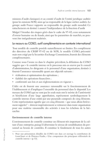 Audit et contrôle interne bancaire 103 
© Groupe Eyrolles 
missions d’audit classiques) et au comité d’audit de l’entité juridique auditée 
(pour les missions SOX) ainsi qu’au responsable de la ligne métier auditée. Le 
groupe audit France rapporte au responsable du groupe audit mondial. Ce 
rattachement est destiné à assurer l’indépendance de la fonction d’audit 
Malgré l’étendue des risques gérés dans le cadre du 97-02, ceux notamment 
d’erreur humaine ou de fraude, ainsi que les paramètres de marchés, ne peu-vent 
être intégralement maîtrisés. 
Le recours au COSO, outil complémentaire en contexte international 
Tout modèle de contrôle possède naturellement ses limites. En complément 
des directives du CRBF 97-02 ou de SOX, le modèle COSO, préconisé 
mais non exigé par la Securities Exchange Commission, fournit des éléments 
complémentaires. 
Comme nous l’avons vu dans le chapitre précédent, la définition du COSO 
suggère que « le contrôle interne est le processus mis en oeuvre par le conseil 
d’administration, les dirigeants et le personnel d’une organisation, destinés à 
fournir l’assurance raisonnable quant aux objectifs suivants : 
• réalisation et optimisation des opérations ; 
• fiabilité des opérations financières ; 
• conformité aux lois et aux réglementations en vigueur ». 
L’idée est de fournir une assurance raisonnable sur le fonctionnement de 
l’établissement et d’impliquer l’ensemble du personnel dans le dispositif. Les 
travaux du COSO, qui ne sont pas les seuls mais ont le mérite de l’antériorité 
et bénéficient d’une large approbation, représentent symboliquement le 
contrôle interne d’une entité par une pyramide composée de cinq éléments. 
Cette représentation signifie que ces cinq éléments – que nous allons briève-ment 
rappeler1 – doivent impérativement se retrouver dans toute organisation 
pour une maîtrise raisonnable des activités à tous les échelons de la hié-rarchie. 
Environnement de contrôle interne 
L’environnement de contrôle constitue un élément très important de la cul-ture 
d’une entreprise, puisqu’il détermine le niveau de sensibilisation du per-sonnel 
au besoin de contrôles. Il constitue le fondement de tous les autres 
1. Pour une présentation détaillée du COSO, voir dans cet ouvrage la contribution de 
Louis Vaurs et de Florence Fradin, « Une comparaison des principaux référentiels de 
contrôle interne » (p. 53). 
 