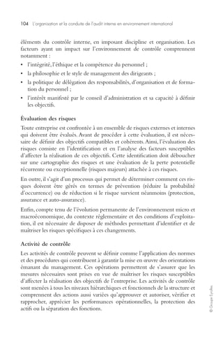 104 L’organisation et la conduite de l’audit interne en environnement international 
© Groupe Eyrolles 
éléments du contrôle interne, en imposant discipline et organisation. Les 
facteurs ayant un impact sur l’environnement de contrôle comprennent 
notamment : 
• l’intégrité, l’éthique et la compétence du personnel ; 
• la philosophie et le style de management des dirigeants ; 
• la politique de délégation des responsabilités, d’organisation et de forma-tion 
du personnel ; 
• l’intérêt manifesté par le conseil d’administration et sa capacité à définir 
les objectifs. 
Évaluation des risques 
Toute entreprise est confrontée à un ensemble de risques externes et internes 
qui doivent être évalués. Avant de procéder à cette évaluation, il est néces-saire 
de définir des objectifs compatibles et cohérents. Ainsi, l’évaluation des 
risques consiste en l’identification et en l’analyse des facteurs susceptibles 
d’affecter la réalisation de ces objectifs. Cette identification doit déboucher 
sur une cartographie des risques et une évaluation de la perte potentielle 
récurrente ou exceptionnelle (risques majeurs) attachée à ces risques. 
En outre, il s’agit d’un processus qui permet de déterminer comment ces ris-ques 
doivent être gérés en termes de prévention (réduire la probabilité 
d’occurrence) ou de réduction si le risque survient néanmoins (protection, 
assurance et auto-assurance). 
Enfin, compte tenu de l’évolution permanente de l’environnement micro et 
macroéconomique, du contexte réglementaire et des conditions d’exploita-tion, 
il est nécessaire de disposer de méthodes permettant d’identifier et de 
maîtriser les risques spécifiques à ces changements. 
Activité de contrôle 
Les activités de contrôle peuvent se définir comme l’application des normes 
et des procédures qui contribuent à garantir la mise en oeuvre des orientations 
émanant du management. Ces opérations permettent de s’assurer que les 
mesures nécessaires sont prises en vue de maîtriser les risques susceptibles 
d’affecter la réalisation des objectifs de l’entreprise. Les activités de contrôle 
sont menées à tous les niveaux hiérarchiques et fonctionnels de la structure et 
comprennent des actions aussi variées qu’approuver et autoriser, vérifier et 
rapprocher, apprécier les performances opérationnelles, la protection des 
actifs ou la séparation des fonctions. 
 