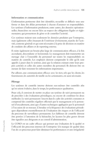 Audit et contrôle interne bancaire 105 
© Groupe Eyrolles 
Information et communication 
L’information pertinente doit être identifiée, recueillie et diffusée sous une 
forme et dans des délais permettant à chacun d’assumer ses responsabilités. 
Les systèmes d’information produisent, entre autres, des données opération-nelles, 
financières ou encore liées au respect des obligations légales et régle-mentaires, 
qui permettent de gérer et de contrôler l’activité. 
Ces systèmes traitent non seulement les données produites par l’entreprise, 
mais également celles émanant de l’extérieur (événements, marche de l’acti-vité, 
contexte général) et qui sont nécessaires à la prise de décision en matière 
de conduite des affaires et de reporting externe. 
Il existe également un besoin plus large de communication efficace, à la fois 
ascendante, descendante et horizontale. Le management doit transmettre un 
message clair à l’ensemble du personnel sur toutes les responsabilités en 
matière de contrôle. Les employés doivent comprendre le rôle qu’ils sont 
appelés à jouer dans le système, ainsi que la relation existant entre leurs pro-pres 
activités et celles des autres membres du personnel. Ils doivent être en 
mesure de faire remonter les informations importantes. 
Par ailleurs, une communication efficace avec les tiers, tels que les clients, les 
fournisseurs, les autorités de tutelle ou les actionnaires, est aussi nécessaire. 
Pilotage 
Les systèmes de contrôle interne doivent eux-mêmes être contrôlés afin 
qu’en soient évaluées, dans le temps, les performances qualitatives. 
Pour cela, il convient de mettre en place un système de suivi permanent ou 
de procéder à des évaluations périodiques, ou encore de combiner les deux 
méthodes. Le suivi permanent s’inscrit dans le cadre des activités courantes et 
comprend des contrôles réguliers effectués par le management et le person-nel 
d’encadrement, ainsi que d’autres techniques appliquées par le personnel 
à l’occasion de ses travaux. L’étendue et la fréquence des évaluations périodi-ques 
dépendront essentiellement de l’évaluation des risques et de l’efficacité 
du processus de surveillance permanente. Les faiblesses de contrôle doivent 
être portées à l’attention de la hiérarchie, les lacunes les plus graves devant 
être signalées aux dirigeants et au conseil d’administration. 
Le COSO est un cadre efficace qui permet une évaluation de la qualité et 
l’efficacité des processus internes de l’entreprise. Un manque de qualité dans 
l’un de ces processus peut faire diminuer les performances et une irrégularité 
 