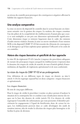 106 L’organisation et la conduite de l’audit interne en environnement international 
© Groupe Eyrolles 
au niveau du contrôle peut provoquer des conséquences négatives affectant la 
fiabilité des rapports financiers. 
Une analyse comparative 
La mise en oeuvre du dispositif de contrôle dans le secteur bancaire est claire-ment 
orientée vers la gestion des risques. La maîtrise des risques constitue 
l’un des piliers de la compétitivité des établissements d’autant plus que ceux-ci 
se sont multipliés et ont pris une dimension opérationnelle significative. 
Cette dimension risque se retrouve largement dans le cadre des missions 
d’audit externe réalisées. Ensuite, la mise en oeuvre simultanée d’une mission 
SOX et du dispositif CRBF 97-02 fait ressortir des éléments de convergence 
et de divergence qu’il faut exploiter pour optimiser l’efficacité et les coûts de 
ces contrôles. 
Nature des risques bancaires et spécificité de leur approche 
Le titre IV du règlement 97-02 s’attache à imposer des procédures adéquates 
de mesure des principaux risques auxquels les établissements s’exposent dans 
le domaine des risques de crédit, de marché, de taux d’intérêt global, d’inter-médiation, 
de liquidité, de règlement, opérationnel et de non-conformité. 
La vision du risque du CRBF 97-02 et ses prolongements 
Une définition de ces différents types de risque est donnée au titre I, 
article 4. On les regroupe aujourd’hui en deux catégories : risques financiers 
et opérationnels. 
Les risques financiers 
Ils sont de cinq types différents. 
Pour le risque de crédit, la procédure à mettre en place permet d’analyser la 
situation de la contrepartie liée et conduit à une classification interne des ris-ques 
sur la base des dossiers de crédit (article 19). Ces dossiers de crédit 
regroupent l’ensemble des informations qui vont permettre d’identifier pré-cisément 
les engagements à l’égard du bénéficiaire, donc de cerner les ris-ques. 
Les établissements peuvent dans ce cadre développer des outils de 
notation interne, afin de rendre la sélection des risques plus homogène et de 
faciliter la prise de décision. 
 
