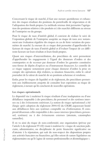 Audit et contrôle interne bancaire 107 
© Groupe Eyrolles 
Concernant le risque de marché, il faut une mesure quotidienne et exhaus-tive 
des risques résultant des positions du portefeuille de négociation et de 
l’adéquation des fonds propres. La méthode retenue doit permettre l’agréga-tion 
des positions relatives à des produits et à des marchés différents au niveau 
de l’entreprise ou du groupe. 
Pour le risque de taux d’intérêt global, il convient de réaliser le suivi de 
l’exposition globale de l’entreprise assujettie au risque de taux avec notam-ment 
une évaluation régulière des risques en cas de forte variation des para-mètres 
de marché. La mesure de ce risque doit permettre d’appréhender les 
facteurs de risque de taux d’intérêt global et d’évaluer l’impact de ces diffé-rents 
facteurs sur leurs résultats et leurs fonds propres. 
Quant aux risques d’intermédiation, des procédures de suivi permettent 
d’appréhender les engagements à l’égard des donneurs d’ordres et des 
contreparties et de recenser par donneur d’ordres les garanties constituées 
sous forme de dépôts d’espèces ou d’instruments financiers. Le contrôle de 
ce risque suppose notamment pour chaque donneur d’ordres la prise en 
compte des opérations déjà réalisées, sa situation financière, enfin le calcul 
journalier de la valeur de marché de ses positions acheteuse et vendeuse. 
Enfin, pour les risques de liquidité et de règlement, des procédures permet-tent 
aux établissements assujettis de connaître leur exposition au risque de 
règlement, à mesure qu’ils concluent de nouvelles opérations. 
Les risques opérationnels 
Le dispositif vise à maîtriser le risque résultant d’une inadaptation ou d’une 
défaillance imputable à des procédures, du personnel et des systèmes inter-nes 
ou à des événements extérieurs. La notion de risque opérationnel a été 
élargie après adoption du règlement 2004-02 du CRBF, auparavant limité 
aux défaillances liées aux systèmes comptable ou d’information. Il com-prend 
désormais celles imputables à des causes internes (procédures, person-nel, 
systèmes) ou à des événements externes (attentats, catastrophes 
naturelles). 
Il en va ainsi du risque de non-conformité, une organisation (prévue par 
l’article 6 du règlement 97-02) visant à maîtriser le « risque de sanction judi-ciaire, 
administrative, ou disciplinaire de perte financière significative ou 
d’atteinte à la réputation, qui naît du non-respect des dispositions propres 
aux activités bancaires ou financières, qu’elles soient de nature législatives ou 
réglementaires ou qu’il s’agisse de normes professionnelles et déontologiques ». 
 