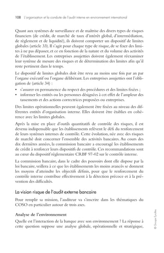 108 L’organisation et la conduite de l’audit interne en environnement international 
© Groupe Eyrolles 
Quant aux systèmes de surveillance et de maîtrise des divers types de risques 
financiers (de crédit, de marché de taux d’intérêt global, d’intermédiation, 
de règlement et de liquidité), ils doivent comporter un dispositif de limites 
globales (article 33). Il s’agit pour chaque type de risque, de se fixer des limi-tes 
à ne pas dépasser, et ce en fonction de la nature et du volume des activités 
de l’établissement. Les entreprises assujetties doivent également réexaminer 
leur système de mesure des risques et de détermination des limites afin qu’il 
reste pertinent dans le temps. 
Le dispositif de limites globales doit être revu au moins une fois par an par 
l’organe exécutif ou l’organe délibérant. Les entreprises assujetties ont l’obli-gation 
de (article 34) : 
• s’assurer en permanence du respect des procédures et des limites fixées ; 
• informer les entités ou les personnes désignées à cet effet de l’ampleur des 
tassements et des actions correctrices proposées ou entreprises. 
Des limites opérationnelles peuvent également être fixées au niveau des dif-férentes 
entités d’organisation interne. Elles doivent être établies en cohé-rence 
avec les limites globales. 
Après la mise en place d’outils quantitatifs de contrôle des risques, il est 
devenu indispensable que les établissements relèvent le défi du renforcement 
de leurs systèmes internes de contrôle. Cette évolution, née avec des risques 
de marché doit concerner l’ensemble des activités bancaires. Au cours des 
dix dernières années, la commission bancaire a encouragé les établissements 
de crédit à renforcer leurs dispositifs de contrôle. Ces recommandations sont 
au coeur du dispositif réglementaire CRBF 97-02 sur le contrôle interne. 
La commission bancaire, dans le cadre des pouvoirs dont elle dispose par la 
loi bancaire, veillera à ce que les établissements les moins avancés se donnent 
les moyens d’atteindre les objectifs définis, pour que le renforcement du 
contrôle interne contribue effectivement à la détection précoce et à la pré-vention 
des difficultés. 
La vision risque de l’audit externe bancaire 
Pour remplir sa mission, l’auditeur va s’inscrire dans les thématiques du 
COSO en particulier autour de trois axes. 
Analyse de l’environnement 
Quelle est l’interaction de la banque avec son environnement ? La réponse à 
cette question suppose une analyse globale, opérationnelle et stratégique, 
 