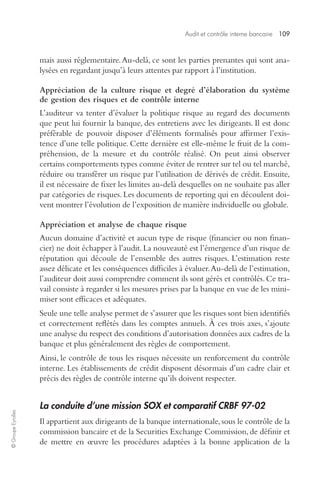 Audit et contrôle interne bancaire 109 
© Groupe Eyrolles 
mais aussi réglementaire. Au-delà, ce sont les parties prenantes qui sont ana-lysées 
en regardant jusqu’à leurs attentes par rapport à l’institution. 
Appréciation de la culture risque et degré d’élaboration du système 
de gestion des risques et de contrôle interne 
L’auditeur va tenter d’évaluer la politique risque au regard des documents 
que peut lui fournir la banque, des entretiens avec les dirigeants. Il est donc 
préférable de pouvoir disposer d’éléments formalisés pour affirmer l’exis-tence 
d’une telle politique. Cette dernière est elle-même le fruit de la com-préhension, 
de la mesure et du contrôle réalisé. On peut ainsi observer 
certains comportements types comme éviter de rentrer sur tel ou tel marché, 
réduire ou transférer un risque par l’utilisation de dérivés de crédit. Ensuite, 
il est nécessaire de fixer les limites au-delà desquelles on ne souhaite pas aller 
par catégories de risques. Les documents de reporting qui en découlent doi-vent 
montrer l’évolution de l’exposition de manière individuelle ou globale. 
Appréciation et analyse de chaque risque 
Aucun domaine d’activité et aucun type de risque (financier ou non finan-cier) 
ne doit échapper à l’audit. La nouveauté est l’émergence d’un risque de 
réputation qui découle de l’ensemble des autres risques. L’estimation reste 
assez délicate et les conséquences difficiles à évaluer. Au-delà de l’estimation, 
l’auditeur doit aussi comprendre comment ils sont gérés et contrôlés. Ce tra-vail 
consiste à regarder si les mesures prises par la banque en vue de les mini-miser 
sont efficaces et adéquates. 
Seule une telle analyse permet de s’assurer que les risques sont bien identifiés 
et correctement reflétés dans les comptes annuels. À ces trois axes, s’ajoute 
une analyse du respect des conditions d’autorisation données aux cadres de la 
banque et plus généralement des règles de comportement. 
Ainsi, le contrôle de tous les risques nécessite un renforcement du contrôle 
interne. Les établissements de crédit disposent désormais d’un cadre clair et 
précis des règles de contrôle interne qu’ils doivent respecter. 
La conduite d’une mission SOX et comparatif CRBF 97-02 
Il appartient aux dirigeants de la banque internationale, sous le contrôle de la 
commission bancaire et de la Securities Exchange Commission, de définir et 
de mettre en oeuvre les procédures adaptées à la bonne application de la 
 