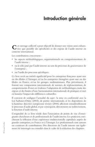 © Groupe Eyrolles 
Introduction générale 
et ouvrage collectif a pour objectif de donner une vision aussi exhaus-tive 
que possible des spécificités et des enjeux de l’audit interne en 
contexte international. 
Les contributions concernent : 
• les aspects méthodologiques, organisationnels ou comportementaux de 
l’audit interne ; 
• ou le rôle joué par l’audit interne au sein du processus de gouvernance de 
l’entreprise ; 
• ou l’audit des processus spécifiques. 
Ce livre revêt un intérêt significatif pour les entreprises françaises ayant une 
ou des filiales à l’étranger, et/ou les entreprises étrangères ayant une ou des 
filiales en France, et/ou les groupes multinationaux. Plus précisément, il 
fournit une comparaison internationale de normes, de réglementations, de 
comportements. Il met en évidence l’adaptation de méthodologies, traite des 
enjeux et des limites d’une harmonisation internationale de pratiques et met 
en lumière l’impact des différences culturelles. 
Il convient de souligner l’actualité du sujet : la mise en conformité avec la 
Loi Sarbanes-Oxley (2002), de portée internationale, et les dispositions de 
la huitième directive européenne révisée (2006) affectent considérablement 
le processus d’audit global, et par conséquent, directement ou indirectement, 
la fonction d’audit interne. 
L’originalité de ce livre réside dans l’association de points de vue d’ensei-gnants- 
chercheurs et de professionnels de l’audit interne. Les praticiens enri-chissent 
la réflexion d’une expérience multisectorielle capitalisée auprès de 
grandes entreprises, en France et à l’étranger. Les professionnels sont auteurs 
ou coauteurs de contributions. Des directeurs de l’audit interne ont égale-ment 
été interrogés ou consultés dans le cadre de la rédaction des chapitres. 
C 
 