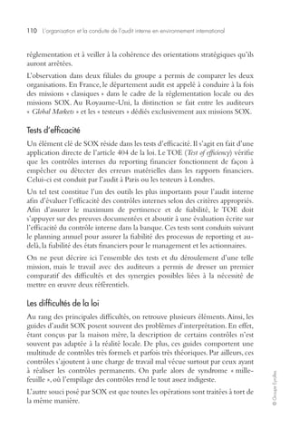 110 L’organisation et la conduite de l’audit interne en environnement international 
© Groupe Eyrolles 
réglementation et à veiller à la cohérence des orientations stratégiques qu’ils 
auront arrêtées. 
L’observation dans deux filiales du groupe a permis de comparer les deux 
organisations. En France, le département audit est appelé à conduire à la fois 
des missions « classiques » dans le cadre de la réglementation locale ou des 
missions SOX. Au Royaume-Uni, la distinction se fait entre les auditeurs 
« Global Markets » et les « testeurs » dédiés exclusivement aux missions SOX. 
Tests d’efficacité 
Un élément clé de SOX réside dans les tests d’efficacité. Il s’agit en fait d’une 
application directe de l’article 404 de la loi. Le TOE (Test of efficiency) vérifie 
que les contrôles internes du reporting financier fonctionnent de façon à 
empêcher ou détecter des erreurs matérielles dans les rapports financiers. 
Celui-ci est conduit par l’audit à Paris ou les testeurs à Londres. 
Un tel test constitue l’un des outils les plus importants pour l’audit interne 
afin d’évaluer l’efficacité des contrôles internes selon des critères appropriés. 
Afin d’assurer le maximum de pertinence et de fiabilité, le TOE doit 
s’appuyer sur des preuves documentées et aboutir à une évaluation écrite sur 
l’efficacité du contrôle interne dans la banque. Ces tests sont conduits suivant 
le planning annuel pour assurer la fiabilité des processus de reporting et au-delà, 
la fiabilité des états financiers pour le management et les actionnaires. 
On ne peut décrire ici l’ensemble des tests et du déroulement d’une telle 
mission, mais le travail avec des auditeurs a permis de dresser un premier 
comparatif des difficultés et des synergies possibles liées à la nécessité de 
mettre en oeuvre deux référentiels. 
Les difficultés de la loi 
Au rang des principales difficultés, on retrouve plusieurs éléments. Ainsi, les 
guides d’audit SOX posent souvent des problèmes d’interprétation. En effet, 
étant conçus par la maison mère, la description de certains contrôles n’est 
souvent pas adaptée à la réalité locale. De plus, ces guides comportent une 
multitude de contrôles très formels et parfois très théoriques. Par ailleurs, ces 
contrôles s’ajoutent à une charge de travail mal vécue surtout par ceux ayant 
à réaliser les contrôles permanents. On parle alors de syndrome « mille-feuille 
», où l’empilage des contrôles rend le tout assez indigeste. 
L’autre souci posé par SOX est que toutes les opérations sont traitées à tort de 
la même manière. 
 