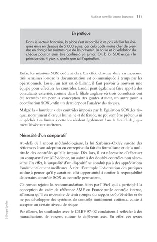 Audit et contrôle interne bancaire 111 
© Groupe Eyrolles 
En pratique 
Dans le secteur bancaire, la place s’est accordée à ne pas vérifier les chè-ques 
émis en dessous de 5 000 euros, car cela coûte moins cher de pren-dre 
en charge les sinistres que de les prévenir. La saisie et la validation du 
chèque pourrait ainsi être confiée à un junior. Or, la loi SOX exige « le 
principe des 4 yeux », quelle que soit l’opération. 
Enfin, les missions SOX coûtent cher. En effet, chacune dure en moyenne 
trois semaines lorsque la documentation est communiquée à temps par les 
opérationnels. Lorsqu’un test est défaillant, il faut prévoir à nouveau une 
équipe pour effectuer les contrôles. L’audit peut également faire appel à des 
consultants externes, comme dans la filiale anglaise où trois consultants ont 
été recrutés : un pour la conception des guides d’audit, un autre pour la 
coordination SOX, enfin un dernier pour l’analyse des risques. 
Malgré la « lourdeur » des contrôles imposés par la législation SOX, les ris-ques, 
notamment d’erreur humaine et de fraude, ne peuvent être prévenus ni 
empêchés. Les limites à cette loi résident également dans la faculté de juge-ment 
laissée aux auditeurs. 
Nécessité d’un comparatif 
Au-delà de l’apport méthodologique, la loi Sarbanes-Oxley suscite des 
réticences à son adoption en entreprise du fait du formalisme et de la mul-titude 
des contrôles qu’elle impose. Dès lors, il est nécessaire d’effectuer 
un comparatif car, à l’évidence, on assiste à des doubles contrôles non néces-saires. 
En effet, la surqualité d’un dispositif ne conduit pas à des appréciations 
fondamentalement meilleures. À titre d’exemple, l’observation des pratiques 
amène à penser qu’il y aurait en effet opportunité à confier la responsabilité 
de certains contrôles SOX au contrôle permanent. 
Ce constat rejoint les recommandations faites par l’IfAcI, qui a participé à la 
conception du cadre de référence AMF en France sur le contrôle interne, 
affirmant qu’il est nécessaire de tenir compte du rapport coût/bénéfice et de 
ne pas développer des systèmes de contrôle inutilement coûteux, quitte à 
accepter un certain niveau de risque. 
Par ailleurs, les similitudes avec le CRBF 97-02 conduisent à réfléchir à des 
mutualisations de moyens autour de différents axes. En effet, ces textes 
 
