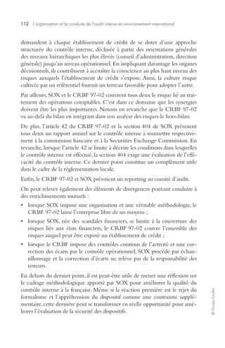 112 L’organisation et la conduite de l’audit interne en environnement international 
© Groupe Eyrolles 
demandent à chaque établissement de crédit de se doter d’une approche 
structurée du contrôle interne, déclinée à partir des orientations générales 
des niveaux hiérarchiques les plus élevés (conseil d’administration, direction 
générale) jusqu’au niveau opérationnel. En impliquant davantage les organes 
décisionnels, ils contribuent à accroître la conscience au plus haut niveau des 
risques auxquels l’établissement de crédit s’expose. Ainsi, la culture risque 
cultivée par un référentiel fournit un terreau favorable pour adopter l’autre. 
Par ailleurs, SOX et le CRBF 97-02 couvrent tous deux le risque lié au trai-tement 
des opérations comptables. C’est dans ce domaine que les synergies 
doivent être les plus importantes. Notons en revanche que le CRBF 97-02 
va au-delà du bilan en intégrant dans son analyse des risques le hors-bilan. 
De plus, l’article 42 du CRBF 97-02 et la section 404 de SOX prévoient 
tous deux un rapport annuel sur le contrôle interne à soumettre respective-ment 
à la commission bancaire et à la Securities Exchange Commission. En 
revanche, lorsque l’article 42 se limite à décrire les conditions dans lesquelles 
le contrôle interne est effectué, la section 404 exige une évaluation de l’effi-cacité 
du contrôle interne. Ce dernier point constitue un complément utile 
dans le cadre de la réglementation locale. 
Enfin, le CRBF 97-02 et SOX prévoient un reporting au comité d’audit. 
On peut relever également des éléments de divergences pouvant conduire à 
des enrichissements mutuels : 
• lorsque SOX impose une organisation et une véritable méthodologie, le 
CRBF 97-02 laisse l’entreprise libre de ses moyens ; 
• lorsque SOX, née des scandales financiers, se limite à la couverture des 
risques liés aux états financiers, le CRBF 97-02 couvre l’ensemble des 
risques auquel peut être exposé un établissement de crédit ; 
• lorsque le CRBF impose des contrôles continus de l’activité et une cor-rection 
des écarts par le contrôle opérationnel, SOX procède par échan-tillonnage 
et la correction d’écarts ne relève pas de la responsabilité des 
testeurs. 
En dehors du dernier point, il est peut-être utile de mener une réflexion sur 
le cadrage méthodologique apporté par SOX pour améliorer la qualité du 
contrôle interne à la française. Même si la réaction première est le rejet du 
formalisme et l’appréhension du dispositif comme une contrainte supplé-mentaire, 
cette dernière peut se transformer en réelle opportunité pour amé-liorer 
l’évaluation de la sécurité des dispositifs. 
 